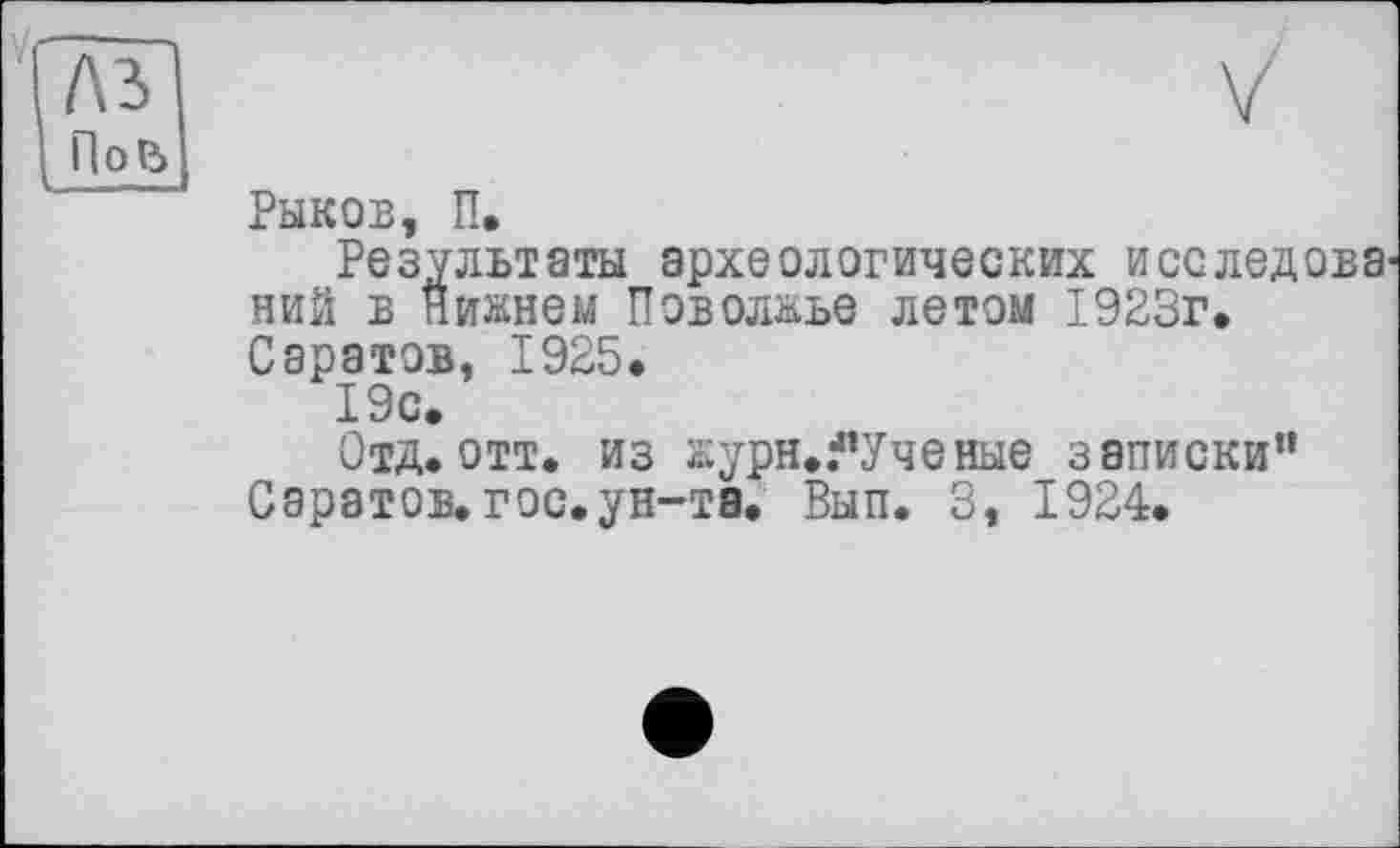 ﻿Рыков, П.
Результаты археологических исследова ний в Нижнем Поволжье летом 1923г. Саратов, 1925.
19с.
Отд. отт. из журн./’Ученые записки” Саратов, гос.ун-та. Вып. 3, 1924.